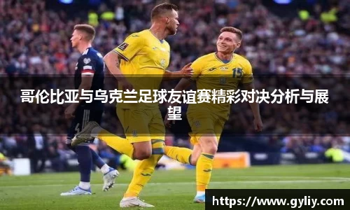 哥伦比亚与乌克兰足球友谊赛精彩对决分析与展望