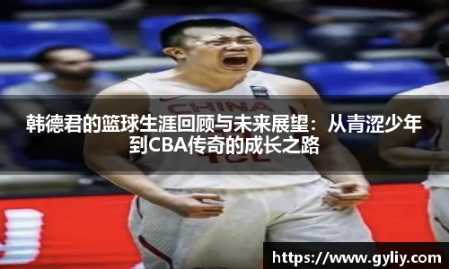 韩德君的篮球生涯回顾与未来展望：从青涩少年到CBA传奇的成长之路