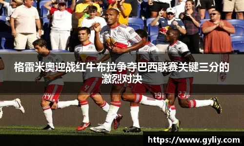 格雷米奥迎战红牛布拉争夺巴西联赛关键三分的激烈对决